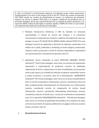 269
Mediante Resoluciones Definitivas el DNI ha decidido en reiteradas
oportunidades el rechazo de marcas que incluyan o se encuentren
exclusivamente compuestas por términos o palabras descriptivas de valor, por
ejemplo, la marca TU SALUD EN EL MEJOR LUGAR solicitud Nº832.725, para
distinguir servicios de explotación y dirección de empresas comerciales en el
ámbito de la salud; publicidad y marketing en forma integral, promociones;
compra y venta y promoción a través de internet; importadora y exportadora
con representaciones; contratación de personal, clase 35.
Igualmente, fueron rechazadas la marca BESTCARS (MEJORES AUTOS),
solicitud Nº 736.672 para distinguir, entre otros, los servicios de importación,
exportación y representación de productos, servicios de publicidad,
organización de ferias y exposiciones con fines de publicidad y de promoción,
venta al por mayor y/o al detalle de vehículos en general, automóviles nuevos
y usados accesorios y sus partes, clase 35; la denominación ~QUEBARATO!
solicitud Nº 787.150 para distinguir, entre otros, los servicios de publicidad en
línea en red de computadores (información, asesoría, consultoría); bancos de
datos computacionales (sistematización de informaciones en-) (información,
asesoría, consultoría); servicio de comparación de precios (ompi)
(información, asesoría, consultoría); telemarketing (información, asesoría,
consultoría); atención al cliente (s.a.c.; servicio de orientación al consumidor),
clase 35; la expresión VUELOSBARATOS solicitud Nº 769.166 para distinguir,
entre otros, los servicios de publicidad relacionados con la industria de viajes,
servicios de provisión de espacios publicitarios en páginas web para anunciar
bienes y servicios, clase 35.
I. Denominaciones técnicas
6.- Que, no obstante lo anteriormente expuesto, corresponde acoger ambas oposiciones,
fundamentadas en la letra e) del artículo 20 de la Ley Nº 19.039, por cuanto la expresión
TOP BEEF resulta ser carente de distintividad en cuanto a la cobertura que pretende
amparar. En efecto, la palabra TOP alude a la superior calidad de los productos que se
pretende distinguir, por lo que resulta indicativa de la cualidad de dichos productos; y la
expresión BEEF, traducida del inglés al español, significa CARNE DE VACA, la cual resulta
una expresión descriptiva de los productos a distinguir.
 