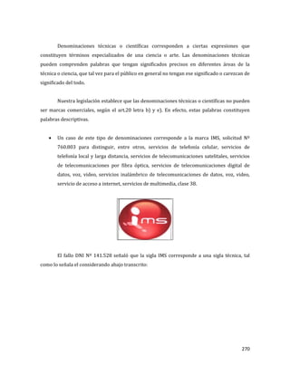 270
Denominaciones técnicas o científicas corresponden a ciertas expresiones que
constituyen términos especializados de una ciencia o arte. Las denominaciones técnicas
pueden comprenden palabras que tengan significados precisos en diferentes áreas de la
técnica o ciencia, que tal vez para el público en general no tengan ese significado o carezcan de
significado del todo.
Nuestra legislación establece que las denominaciones técnicas o científicas no pueden
ser marcas comerciales, según el art.20 letra b) y e). En efecto, estas palabras constituyen
palabras descriptivas.
Un caso de este tipo de denominaciones corresponde a la marca IMS, solicitud Nº
760.803 para distinguir, entre otros, servicios de telefonía celular, servicios de
telefonía local y larga distancia, servicios de telecomunicaciones satelitales, servicios
de telecomunicaciones por fibra óptica, servicios de telecomunicaciones digital de
datos, voz, video, servicios inalámbrico de telecomunicaciones de datos, voz, video,
servicio de acceso a internet, servicios de multimedia, clase 38.
El fallo DNI Nº 141.528 señaló que la sigla IMS corresponde a una sigla técnica, tal
como lo señala el considerando abajo transcrito:
 