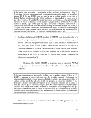 271
En el caso de la marca WIFIMAX, solicitud Nº 755.957 para distinguir, entre otros
servicios, empresa de telecomunicaciones, servicios de telecomunicaciones en general,
público o privados, incluyendo transmisión local, de larga distancia e internacional, de
voz, texto, fax, video, imagen y datos, y transmisión inalámbrica, vía enlace de
comunicación satelital, terrestre o submarino, servicios de comunicación personal a
saber, servicios de manejo de llamadas, servicios de ordenamiento secuencial
teleconferencia; servicios de anfitrión electrónico para brindar conexiones de
telecomunicaciones, clase 38.
Mediante fallo DNI Nº 146.047 se estableció que la expresión WIFIMAX
corresponde a un término técnico, tal como lo señala el considerando 2, de la
sentencia.
Otros casos en los cuales las solicitudes han sido rechazadas por corresponder a
denominaciones técnicas son:
3.- Sin perjuicio de lo anterior y considerando la observación de fondo que rola a fojas 29
de autos, corresponde rechazar de oficio la marca solicitada por infracción a la letra e) del
artículo 20 de la Ley 19.039, toda vez que la marca pedida resulta ser carente de
distintividad en sentido amplio. En efecto, analizando el signo pedido se puede advertir
que éste se compone de la sigla IMS, que corresponde a un estándar de convergencia en los
servicios de redes de datos de nueva generación, que hereda el protocolo IP, con altos
anchos de banda, bajos costos por bit, rápida evolución y eficiencia; conservando la
confiabilidad, escalabilidad, ubicuidad, funcionalidad y facilidad de uso en la red de voz, lo
cual pone de manifiesto un conjunto abiertamente descriptivo de los servicios a distinguir,
y de uso común en el comercio de dichos servicios, sin que cuente con otro elemento o
segmento que logre dar origen a un signo susceptible de amparo marcario.
2.- Que corresponde acoger la oposición, fundada en la letra e) del artículo 20 de la Ley Nº
19.039, y rechazar la marca solicitada para los servicios pedidos relacionados con
telecomunicaciones, toda vez que la marca solicitada resulta ser carente de distintividad en
sentido amplio. En efecto, tal como señala el oponente, el elemento principal y más
destacado del signo solicitado corresponde a una expresión indicativa de la forma de
prestar el servicio que se pretende distinguir, pues WIFI es un vocablo de uso general en el
comercio para designar un sistema de envío de datos sobre redes computacionales que
utiliza ondas de radio en lugar de cables, y la incorporación de la expresión MAX no otorga
suficiente distintividad al signo solicitado, pues también es indicativo de la cualidad de los
servicios que se pretende distinguir.
 