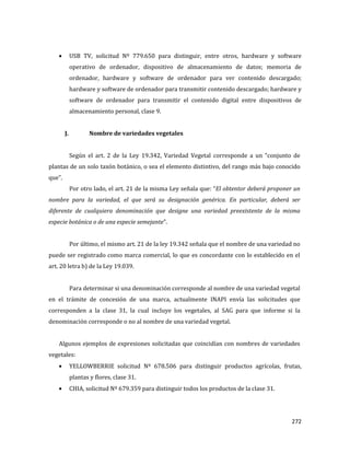 272
USB TV, solicitud Nº 779.650 para distinguir, entre otros, hardware y software
operativo de ordenador, dispositivo de almacenamiento de datos; memoria de
ordenador, hardware y software de ordenador para ver contenido descargado;
hardware y software de ordenador para transmitir contenido descargado; hardware y
software de ordenador para transmitir el contenido digital entre dispositivos de
almacenamiento personal, clase 9.
J. Nombre de variedades vegetales
Según el art. 2 de la Ley 19.342, Variedad Vegetal corresponde a un “conjunto de
plantas de un solo taxón botánico, o sea el elemento distintivo, del rango más bajo conocido
que”.
Por otro lado, el art. 21 de la misma Ley señala que: “El obtentor deberá proponer un
nombre para la variedad, el que será su designación genérica. En particular, deberá ser
diferente de cualquiera denominación que designe una variedad preexistente de la misma
especie botánica o de una especie semejante”.
Por último, el mismo art. 21 de la ley 19.342 señala que el nombre de una variedad no
puede ser registrado como marca comercial, lo que es concordante con lo establecido en el
art. 20 letra b) de la Ley 19.039.
Para determinar si una denominación corresponde al nombre de una variedad vegetal
en el trámite de concesión de una marca, actualmente INAPI envía las solicitudes que
corresponden a la clase 31, la cual incluye los vegetales, al SAG para que informe si la
denominación corresponde o no al nombre de una variedad vegetal.
Algunos ejemplos de expresiones solicitadas que coincidían con nombres de variedades
vegetales:
YELLOWBERRIE solicitud Nº 678.506 para distinguir productos agrícolas, frutas,
plantas y flores, clase 31.
CHIA, solicitud Nº 679.359 para distinguir todos los productos de la clase 31.
 