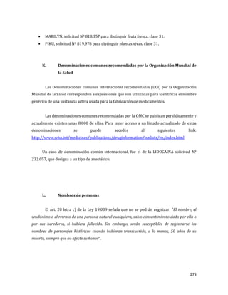 273
MARILYN, solicitud Nº 818.357 para distinguir fruta fresca, clase 31.
PIKU, solicitud Nº 819.978 para distinguir plantas vivas, clase 31.
K. Denominaciones comunes recomendadas por la Organización Mundial de
la Salud
Las Denominaciones comunes internacional recomendadas (DCI) por la Organización
Mundial de la Salud corresponden a expresiones que son utilizadas para identificar el nombre
genérico de una sustancia activa usada para la fabricación de medicamentos.
Las denominaciones comunes recomendadas por la OMC se publican periódicamente y
actualmente existen unas 8.000 de ellas. Para tener acceso a un listado actualizado de estas
denominaciones se puede acceder al siguientes link:
http://www.who.int/medicines/publications/druginformation/innlists/en/index.html
Un caso de denominación común internacional, fue el de la LIDOCAINA solicitud Nº
232.057, que designa a un tipo de anestésico.
L. Nombres de personas
El art. 20 letra c) de la Ley 19.039 señala que no se podrán registrar: “El nombre, el
seudónimo o el retrato de una persona natural cualquiera, salvo consentimiento dado por ella o
por sus herederos, si hubiera fallecido. Sin embargo, serán susceptibles de registrarse los
nombres de personajes históricos cuando hubieran transcurrido, a lo menos, 50 años de su
muerte, siempre que no afecte su honor”.
 