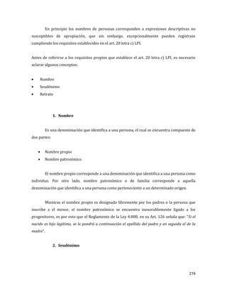 274
En principio los nombres de personas corresponden a expresiones descriptivas no
susceptibles de apropiación, que sin embargo, excepcionalmente pueden registrase
cumpliendo los requisitos establecidos en el art. 20 letra c) LPI.
Antes de referirse a los requisitos propios que establece el art. 20 letra c) LPI, es necesario
aclarar algunos conceptos:
Nombre
Seudónimo
Retrato
1. Nombre
Es una denominación que identifica a una persona, el cual se encuentra compuesto de
dos partes:
Nombre propio
Nombre patronímico
El nombre propio corresponde a una denominación que identifica a una persona como
individuo. Por otro lado, nombre patronímico o de familia corresponde a aquella
denominación que identifica a una persona como perteneciente a un determinado origen.
Mientras el nombre propio es designado libremente por los padres o la persona que
inscribe a el menor, el nombre patronímico se encuentra inexorablemente ligado a los
progenitores, es por esto que el Reglamento de la Ley 4.808, en su Art. 126 señala que: “Si el
nacido es hijo legítimo, se le pondrá a continuación el apellido del padre y en seguida el de la
madre”.
2. Seudónimo
 