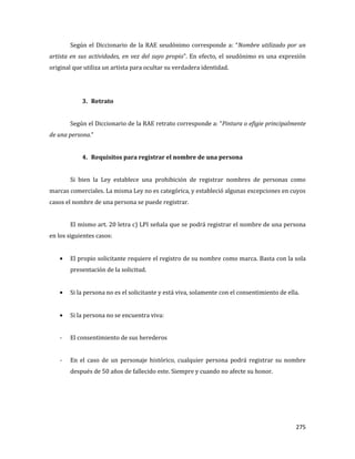 275
Según el Diccionario de la RAE seudónimo corresponde a: “Nombre utilizado por un
artista en sus actividades, en vez del suyo propio”. En efecto, el seudónimo es una expresión
original que utiliza un artista para ocultar su verdadera identidad.
3. Retrato
Según el Diccionario de la RAE retrato corresponde a: “Pintura o efigie principalmente
de una persona.”
4. Requisitos para registrar el nombre de una persona
Si bien la Ley establece una prohibición de registrar nombres de personas como
marcas comerciales. La misma Ley no es categórica, y estableció algunas excepciones en cuyos
casos el nombre de una persona se puede registrar.
El mismo art. 20 letra c) LPI señala que se podrá registrar el nombre de una persona
en los siguientes casos:
El propio solicitante requiere el registro de su nombre como marca. Basta con la sola
presentación de la solicitud.
Si la persona no es el solicitante y está viva, solamente con el consentimiento de ella.
Si la persona no se encuentra viva:
- El consentimiento de sus herederos
- En el caso de un personaje histórico, cualquier persona podrá registrar su nombre
después de 50 años de fallecido este. Siempre y cuando no afecte su honor.
 