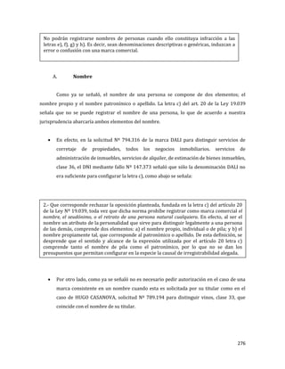 276
A. Nombre
Como ya se señaló, el nombre de una persona se compone de dos elementos; el
nombre propio y el nombre patronímico o apellido. La letra c) del art. 20 de la Ley 19.039
señala que no se puede registrar el nombre de una persona, lo que de acuerdo a nuestra
jurisprudencia abarcaría ambos elementos del nombre.
En efecto, en la solicitud Nº 794.316 de la marca DALI para distinguir servicios de
corretaje de propiedades, todos los negocios inmobiliarios. servicios de
administración de inmuebles, servicios de alquiler, de estimación de bienes inmuebles,
clase 36, el DNI mediante fallo Nº 147.373 señaló que sólo la denominación DALI no
era suficiente para configurar la letra c), como abajo se señala:
Por otro lado, como ya se señaló no es necesario pedir autorización en el caso de una
marca consistente en un nombre cuando esta es solicitada por su titular como en el
caso de HUGO CASANOVA, solicitud Nº 789.194 para distinguir vinos, clase 33, que
coincide con el nombre de su titular.
No podrán registrarse nombres de personas cuando ello constituya infracción a las
letras e), f), g) y h). Es decir, sean denominaciones descriptivas o genéricas, induzcan a
error o confusión con una marca comercial.
2.- Que corresponde rechazar la oposición planteada, fundada en la letra c) del artículo 20
de la Ley Nº 19.039, toda vez que dicha norma prohíbe registrar como marca comercial el
nombre, el seudónimo, o el retrato de una persona natural cualquiera. En efecto, al ser el
nombre un atributo de la personalidad que sirve para distinguir legalmente a una persona
de las demás, comprende dos elementos: a) el nombre propio, individual o de pila; y b) el
nombre propiamente tal, que corresponde al patronímico o apellido. De esta definición, se
desprende que el sentido y alcance de la expresión utilizada por el artículo 20 letra c)
comprende tanto el nombre de pila como el patronímico, por lo que no se dan los
presupuestos que permitan configurar en la especie la causal de irregistrabilidad alegada.
 