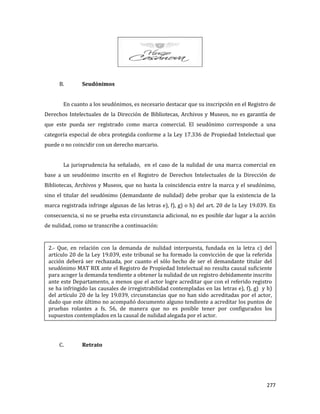 277
B. Seudónimos
En cuanto a los seudónimos, es necesario destacar que su inscripción en el Registro de
Derechos Intelectuales de la Dirección de Bibliotecas, Archivos y Museos, no es garantía de
que este pueda ser registrado como marca comercial. El seudónimo corresponde a una
categoría especial de obra protegida conforme a la Ley 17.336 de Propiedad Intelectual que
puede o no coincidir con un derecho marcario.
La jurisprudencia ha señalado, en el caso de la nulidad de una marca comercial en
base a un seudónimo inscrito en el Registro de Derechos Intelectuales de la Dirección de
Bibliotecas, Archivos y Museos, que no basta la coincidencia entre la marca y el seudónimo,
sino el titular del seudónimo (demandante de nulidad) debe probar que la existencia de la
marca registrada infringe algunas de las letras e), f), g) o h) del art. 20 de la Ley 19.039. En
consecuencia, si no se prueba esta circunstancia adicional, no es posible dar lugar a la acción
de nulidad, como se transcribe a continuación:
C. Retrato
2.- Que, en relación con la demanda de nulidad interpuesta, fundada en la letra c) del
artículo 20 de la Ley 19.039, este tribunal se ha formado la convicción de que la referida
acción deberá ser rechazada, por cuanto el sólo hecho de ser el demandante titular del
seudónimo MAT RIX ante el Registro de Propiedad Intelectual no resulta causal suficiente
para acoger la demanda tendiente a obtener la nulidad de un registro debidamente inscrito
ante este Departamento, a menos que el actor logre acreditar que con el referido registro
se ha infringido las causales de irregistrabilidad contempladas en las letras e), f), g) y h)
del artículo 20 de la ley 19.039, circunstancias que no han sido acreditadas por el actor,
dado que este último no acompañó documento alguno tendiente a acreditar los puntos de
pruebas rolantes a fs. 56, de manera que no es posible tener por configurados los
supuestos contemplados en la causal de nulidad alegada por el actor.
 