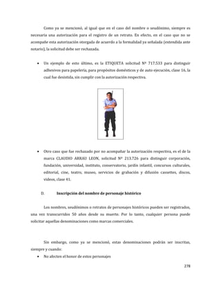 278
Como ya se mencionó, al igual que en el caso del nombre o seudónimo, siempre es
necesaria una autorización para el registro de un retrato. En efecto, en el caso que no se
acompañe esta autorización otorgada de acuerdo a la formalidad ya señalada (extendida ante
notario), la solicitud debe ser rechazada.
Un ejemplo de esto último, es la ETIQUETA solicitud Nº 717.533 para distinguir
adhesivos para papelería, para propósitos domésticos y de auto ejecución, clase 16, la
cual fue desistida, sin cumplir con la autorización respectiva.
Otro caso que fue rechazado por no acompañar la autorización respectiva, es el de la
marca CLAUDIO ARRAU LEON, solicitud Nº 213.726 para distinguir corporación,
fundación, universidad, instituto, conservatorio, jardín infantil, concursos culturales,
editorial, cine, teatro, museo, servicios de grabación y difusión cassettes, discos,
videos, clase 41.
D. Inscripción del nombre de personaje histórico
Los nombres, seudónimos o retratos de personajes históricos pueden ser registrados,
una vez transcurridos 50 años desde su muerte. Por lo tanto, cualquier persona puede
solicitar aquellas denominaciones como marcas comerciales.
Sin embargo, como ya se mencionó, estas denominaciones podrán ser inscritas,
siempre y cuando:
No afecten el honor de estos personajes
 