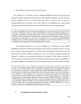 279
No constituya infracción a las letras e), f), g) y h)
Por ejemplo, en la solicitud de marca ALBERT EINSTEIN solicitud Nº 696.756 para
distinguir colegios, institutos, preuniversitarios, universidades, academias, centros culturales,
jardines infantiles, clase 41. El DNI señaló por fallo Nº 141.618, que la causal de
irregistrabilidad del art. 20 letra c) de la Ley 19.039 no se configuraba, por cuanto habían
transcurrido más de 50 años desde la muerte de Albert Einstein, como abajo se señala:
Una situación diferente es la que se configura en la solicitud de marca PADRE
HURTADO solicitud Nº 734.470 para distinguir vinos y licores en general, clase 33. En este
caso al momento de presentación de la solicitud de marcas habían transcurrido más de 50
años desde la muerte de Alberto Hurtado, por lo que se cumple el requisito general para
registrar el nombre de un personaje histórico. Sin embargo, el DNI estimó por fallo Nº
144.221 que la marca afectaba el honor de San Alberto Hurtado, por lo que no se cumplía con
el requisito negativo de no afectar el honor del personaje histórico, tal como señala más abajo:
E. Inscripción de nombre inductivo a error
2.- Que corresponde acoger la oposición fundada en la infracción de la letra c) del artículo
20 de la Ley 19.039, dado que, la expresión solicitada, como ha señalado la misma
demandada, corresponde a un personaje histórico SAN ALBERTO HURTADO y, si bien es
cierto que en la especie han transcurrido más de 50 años desde la muerte de la persona
cuyo nombre se trata, también los es que no ha mediado autorización del mencionado
personaje ni de sus herederos para constituirse en una marca comercial. A lo que debe
agregarse que el signo pedido afecta el honor del nombre PADRE HURTADO y, constituye
un descrédito para su imagen atendida la cobertura pedida, usada, en términos generales
para distinguir bebidas alcohólicas, a lo que debe sumarse la especial naturaleza de la obra
a través de la cual se ha hecho ampliamente reconocido el PADRE HURTADO, la cual se
opone a la difusión o propaganda para este tipo de productos.
2.- Que corresponde rechazar la oposición fundada en la infracción de la letra c) del Art. 20
de la Ley 19.039, por cuanto no existen antecedentes en autos que permitan configurar los
supuestos contenidos en dicha causal, toda vez que el connotado físico Albert Einstein
falleció en fecha 18 d Abril de 1955, habiendo transcurrido 53 años desde su muerte, lapso
de tiempo que determina la exclusión en la aplicación de la causal de irregistrabilidad
alegada. A lo que debe agregarse que, tratándose de un personaje histórico, no se ha
acreditado que el registro de la marca pedida afecte su honor.
 