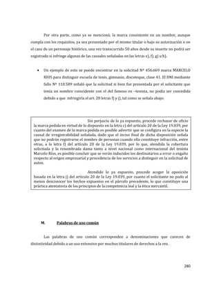 280
Por otra parte, como ya se mencionó, la marca consistente en un nombre, aunque
cumpla con los requisitos, ya sea presentado por el mismo titular o bajo su autorización o en
el caso de un personaje histórico, una vez transcurrido 50 años desde su muerte no podrá ser
registrado si infringe algunas de las causales señaladas en las letras e), f), g) u h).
Un ejemplo de esto se puede encontrar en la solicitud Nº 456.669 marca MARCELO
RIOS para distinguir escuela de tenis, gimnasio, discoteque, clase 41. El DNI mediante
fallo Nº 110.589 señaló que la solicitud si bien fue presentada por el solicitante que
tenía un nombre coincidente con el del famoso ex –tenista, no podía ser concedida
debido a que infringiría el art. 20 letras f) y j), tal como se señala abajo:
M. Palabras de uso común
Las palabras de uso común corresponden a denominaciones que carecen de
distintividad debido a un uso extensivo por muchos titulares de derechos a la vez.
Sin perjuicio de lo ya expuesto, procede rechazar de oficio
la marca pedida en virtud de lo dispuesto en la letra c) del artículo 20 de la Ley 19.039, por
cuanto del examen de la marca pedida es posible advertir que se configura en la especie la
causal de irregistrabilidad señalada, dado que el inciso final de dicha disposición señala
que no podrán registrarse el nombre de personas cuando ello constituye infracción, entre
otras, a la letra f) del artículo 20 de la Ley 19.039, por lo que, atendida la cobertura
solicitada y la renombrada dama tanto a nivel nacional como internacional del tenista
Marcelo Ríos, es posible concluir que se verán inducidos los destinatarios a error o engaño
respecto al origen empresarial y procedencia de los servicios a distinguir en la solicitud de
autos.
Atendido lo ya expuesto, procede acoger la oposición
basada en la letra j) del artículo 20 de la Ley 19.039, por cuanto el solicitante no pudo al
menos desconocer los hechos expuestos en el párrafo precedente, lo que constituye una
práctica atentatoria de los principios de la competencia leal y la ética mercantil.
 