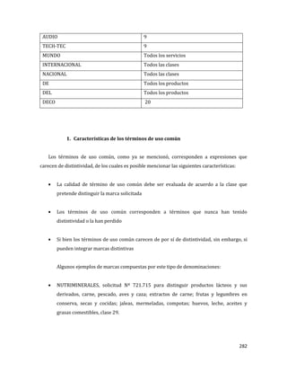 282
AUDIO 9
TECH-TEC 9
MUNDO Todos los servicios
INTERNACIONAL Todos las clases
NACIONAL Todos las clases
DE Todos los productos
DEL Todos los productos
DECO 20
1. Características de los términos de uso común
Los términos de uso común, como ya se mencionó, corresponden a expresiones que
carecen de distintividad, de los cuales es posible mencionar las siguientes características:
La calidad de término de uso común debe ser evaluada de acuerdo a la clase que
pretende distinguir la marca solicitada
Los términos de uso común corresponden a términos que nunca han tenido
distintividad o la han perdido
Si bien los términos de uso común carecen de por sí de distintividad, sin embargo, si
pueden integrar marcas distintivas
Algunos ejemplos de marcas compuestas por este tipo de denominaciones:
NUTRIMINERALES, solicitud Nº 721.715 para distinguir productos lácteos y sus
derivados, carne, pescado, aves y caza; extractos de carne; frutas y legumbres en
conserva, secas y cocidas; jaleas, mermeladas, compotas; huevos, leche, aceites y
grasas comestibles, clase 29.
 