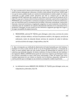 283
MEDICENTER, solicitud Nº 748.962, para distinguir, entre otros, servicios de centro
médico, servicios médicos, servicios de primeros auxilios y de urgencia, servicios de
enfermería, centro de atención dental, servicios de atención de salud al enfermo,
servicios de banco de sangre, cirugía estética, clase 44.
La solicitud de marca ARROCES DEL MUNDO, Nº 756.854 para distinguir arroz, sus
subproductos y derivados, clase 30.
4.- Que considerando la observación de fondo que rola a fojas 21, corresponde rechazar de
oficio la marca solicitada por infracción a la letra e) del artículo 20 de la Ley 19.039, toda
vez que la marca pedida resulta ser carente de distintividad en sentido amplio. En efecto,
analizando el signo pedido puede advertirse que éste se compone por un lado del
segmento NUTRI, expresión que resulta de uso común en el comercio de productos de la
clase 29 y que por si misma carece de fuerza distintiva suficiente, y por la otra la expresión
MINERALES, que corresponden a sustancias inorgánicas presentes en diversos alimentos y
que son necesarios para la reconstrucción de tejidos, reacciones enzimáticas, contracción
muscular, reacciones nerviosas y coagulación sanguínea. Lo cual en atención a la cobertura
solicitada, pone de manifiesto un conjunto abiertamente indicativo de la naturaleza de los
productos a distinguir, sin que cuente con otro elemento o segmento que logre dar origen a
un signo susceptible de amparo marcario.
4.- Que, corresponde sea ratificada la observación de fondo formulada por este Instituto,
fundada en la letra e) del artículo 20 de la Ley de Propiedad Industrial, y rechazada de
oficio la marca pedida, dado que ella resulta carente de distintividad en relación con la
cobertura que pretende amparar. En efecto, conforme a la base de datos de este Instituto,
los segmentos MEDI y CENTER forman parte de numerosos registros que distinguen tanto
los servicios solicitados en autos como otros relacionados a ellos, de manera que éstos
resultan expresiones de uso común en relación con la cobertura amparada, razón por la
cual no procede que se entregue su uso exclusivo y excluyente a nadie en particular.
 