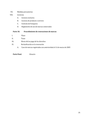 25
VII. Medidas precautorias
VIII. Licencias
A. Licencia exclusiva
B. Licencia de producto o servicio
C. Contrato de franquicia
D. Reglamento de uso de marcas comerciales
Parte 30. Procedimiento de renovaciones de marcas
I. Plazo
II. Tasas
III. Efecto del no pago de los derechos
IV. Reclasificación en la renovación
A. Caso de marcas registradas con anterioridad al 11 de marzo de 2005
Parte Final. Glosario
 