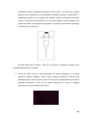 286
artificiales artículos ortopédicos, material de sutura, clase 5. En este caso, se puede
apreciar que el solicitante no sólo pretendió reivindicar aspectos “ornamentales” o
simplemente gráficos de la etiqueta sino también aspectos netamente funcionales
como es la forma de un instrumento. Si se observa la figura, se puede distinguir una
especie de taladro, el cual puede corresponder a un aparato o instrumento quirúrgico
reivindicado en la cobertura.
De igual forma que la forma o color de los envases o productos, sucede con la
reivindicación del color en sí mismo.
Si bien los casos en que se han presentado son menos numerosos, si se puede
mencionar algunos ejemplos, como la marca etiqueta solicitud Nº 740.369 para
distinguir placas y hojas de acero, clase 6. En este caso se puede observar que sólo se
pretendió reivindicar el color, sin otro aditivo distintivo, por lo que se configura
plenamente la causal señalada en la letra I).
 