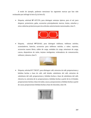 287
A modo de ejemplo, podemos mencionar las siguientes marcas que han sido
rechazadas por infringir la letra I) y la letra E):
Etiqueta, solicitud Nº 697.576, para distinguir anteojos ópticos, para el sol, para
disparar, protectores, gafas, accesorios principalmente marcos, lentes, estuches y
otras cubiertas protectoras para los artículos anteriormente mencionados, clase 9.
Etiqueta, solicitud Nº720.463, para distinguir teléfonos, teléfonos móviles;
acumuladores, baterías, accesorios para teléfonos móviles, a saber, soportes,
accesorios manos libres, cables de carga, unidades de carga, estaciones de carga,
cascos, dispositivos de ratón, tarjetas inteligentes; ordenadores de comunicación;
software; cámaras, clase 9.
Etiqueta, solicitud Nº 738.927, para distinguir café, extractos de café, preparaciones y
bebidas hechas a base de café; café helado; substitutos del café, extractos de
substitutos del café, preparaciones y bebidas hechas a base de substitutos del café;
chicoria; te, extractos de te; preparaciones y bebidas hechas a partir de te; té helado;
preparaciones hechas a base de malta; cacao y preparaciones y bebidas hechas a partir
de cacao; preparaciones bebidas hechas a base de chocolate, clase 30.
 