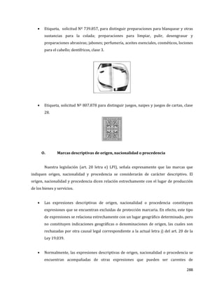 288
Etiqueta, solicitud Nº 739.857, para distinguir preparaciones para blanquear y otras
sustancias para la colada; preparaciones para limpiar, pulir, desengrasar y
preparaciones abrasivas; jabones; perfumería, aceites esenciales, cosméticos, lociones
para el cabello; dentífricos, clase 3.
Etiqueta, solicitud Nº 807.878 para distinguir juegos, naipes y juegos de cartas, clase
28.
O. Marcas descriptivas de origen, nacionalidad o procedencia
Nuestra legislación (art. 20 letra e) LPI), señala expresamente que las marcas que
indiquen origen, nacionalidad y procedencia se considerarán de carácter descriptivo. El
origen, nacionalidad y procedencia dicen relación estrechamente con el lugar de producción
de los bienes y servicios.
Las expresiones descriptivas de origen, nacionalidad o procedencia constituyen
expresiones que se encuentran excluidas de protección marcaria. En efecto, este tipo
de expresiones se relaciona estrechamente con un lugar geográfico determinado, pero
no constituyen indicaciones geográficas o denominaciones de origen, las cuales son
rechazadas por otra causal legal correspondiente a la actual letra j) del art. 20 de la
Ley 19.039.
Normalmente, las expresiones descriptivas de origen, nacionalidad o procedencia se
encuentran acompañadas de otras expresiones que pueden ser carentes de
 