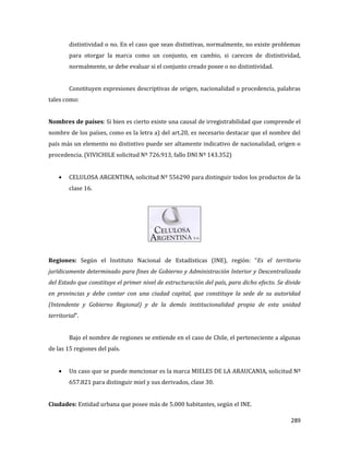 289
distintividad o no. En el caso que sean distintivas, normalmente, no existe problemas
para otorgar la marca como un conjunto, en cambio, si carecen de distintividad,
normalmente, se debe evaluar si el conjunto creado posee o no distintividad.
Constituyen expresiones descriptivas de origen, nacionalidad o procedencia, palabras
tales como:
Nombres de países: Si bien es cierto existe una causal de irregistrabilidad que comprende el
nombre de los países, como es la letra a) del art.20, es necesario destacar que el nombre del
país más un elemento no distintivo puede ser altamente indicativo de nacionalidad, origen o
procedencia. (VIVICHILE solicitud Nº 726.913, fallo DNI Nº 143.352)
CELULOSA ARGENTINA, solicitud Nº 556290 para distinguir todos los productos de la
clase 16.
Regiones: Según el Instituto Nacional de Estadísticas (INE), región: “Es el territorio
jurídicamente determinado para fines de Gobierno y Administración Interior y Descentralizada
del Estado que constituye el primer nivel de estructuración del país, para dicho efecto. Se divide
en provincias y debe contar con una ciudad capital, que constituye la sede de su autoridad
(Intendente y Gobierno Regional) y de la demás institucionalidad propia de esta unidad
territorial”.
Bajo el nombre de regiones se entiende en el caso de Chile, el perteneciente a algunas
de las 15 regiones del país.
Un caso que se puede mencionar es la marca MIELES DE LA ARAUCANIA, solicitud Nº
657.821 para distinguir miel y sus derivados, clase 30.
Ciudades: Entidad urbana que posee más de 5.000 habitantes, según el INE.
 