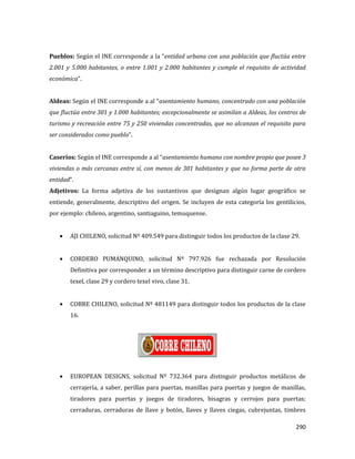 290
Pueblos: Según el INE corresponde a la “entidad urbana con una población que fluctúa entre
2.001 y 5.000 habitantes, o entre 1.001 y 2.000 habitantes y cumple el requisito de actividad
económica”.
Aldeas: Según el INE corresponde a al “asentamiento humano, concentrado con una población
que fluctúa entre 301 y 1.000 habitantes; excepcionalmente se asimilan a Aldeas, los centros de
turismo y recreación entre 75 y 250 viviendas concentradas, que no alcanzan el requisito para
ser considerados como pueblo”.
Caseríos: Según el INE corresponde a al “asentamiento humano con nombre propio que posee 3
viviendas o más cercanas entre sí, con menos de 301 habitantes y que no forma parte de otra
entidad”.
Adjetivos: La forma adjetiva de los sustantivos que designan algún lugar geográfico se
entiende, generalmente, descriptivo del origen. Se incluyen de esta categoría los gentilicios,
por ejemplo: chileno, argentino, santiaguino, temuquense.
AJI CHILENO, solicitud Nº 409.549 para distinguir todos los productos de la clase 29.
CORDERO PUMANQUINO, solicitud Nº 797.926 fue rechazada por Resolución
Definitiva por corresponder a un término descriptivo para distinguir carne de cordero
texel, clase 29 y cordero texel vivo, clase 31.
COBRE CHILENO, solicitud Nº 481149 para distinguir todos los productos de la clase
16.
EUROPEAN DESIGNS, solicitud Nº 732.364 para distinguir productos metálicos de
cerrajería, a saber, perillas para puertas, manillas para puertas y juegos de manillas,
tiradores para puertas y juegos de tiradores, bisagras y cerrojos para puertas;
cerraduras, cerraduras de llave y botón, llaves y llaves ciegas, cubrejuntas, timbres
 