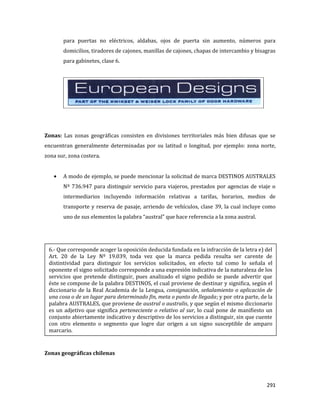 291
para puertas no eléctricos, aldabas, ojos de puerta sin aumento, números para
domicilios, tiradores de cajones, manillas de cajones, chapas de intercambio y bisagras
para gabinetes, clase 6.
Zonas: Las zonas geográficas consisten en divisiones territoriales más bien difusas que se
encuentran generalmente determinadas por su latitud o longitud, por ejemplo: zona norte,
zona sur, zona costera.
A modo de ejemplo, se puede mencionar la solicitud de marca DESTINOS AUSTRALES
Nº 736.947 para distinguir servicio para viajeros, prestados por agencias de viaje o
intermediarios incluyendo información relativas a tarifas, horarios, medios de
transporte y reserva de pasaje, arriendo de vehículos, clase 39, la cual incluye como
uno de sus elementos la palabra “austral” que hace referencia a la zona austral.
Zonas geográficas chilenas
6.- Que corresponde acoger la oposición deducida fundada en la infracción de la letra e) del
Art. 20 de la Ley Nº 19.039, toda vez que la marca pedida resulta ser carente de
distintividad para distinguir los servicios solicitados, en efecto tal como lo señala el
oponente el signo solicitado corresponde a una expresión indicativa de la naturaleza de los
servicios que pretende distinguir, pues analizado el signo pedido se puede advertir que
éste se compone de la palabra DESTINOS, el cual proviene de destinar y significa, según el
diccionario de la Real Academia de la Lengua, consignación, señalamiento o aplicación de
una cosa o de un lugar para determinado fin, meta o punto de llegada; y por otra parte, de la
palabra AUSTRALES, que proviene de austral o australis, y que según el mismo diccionario
es un adjetivo que significa perteneciente o relativo al sur, lo cual pone de manifiesto un
conjunto abiertamente indicativo y descriptivo de los servicios a distinguir, sin que cuente
con otro elemento o segmento que logre dar origen a un signo susceptible de amparo
marcario.
 