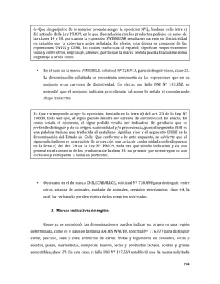 294
En el caso de la marca VINICHILE, solicitud Nº 726.913, para distinguir vinos, clase 33.
La denominación solicitada se encontraba compuesta de las expresiones que en su
conjunto eran carentes de distintividad. En efecto, por fallo DNI Nº 143.352, se
entendió que el conjunto indicaba procedencia, tal como lo señala el considerando
abajo transcrito:
Otro caso, es el de marca CHILECABALLOS, solicitud Nº 738.498 para distinguir, entre
otros, crianza de animales, cuidado de animales, servicios veterinarios, clase 44, la
cual fue rechazada por descriptiva de los servicios solicitados.
3. Marcas indicativas de región
Como ya se mencionó, las denominaciones pueden indicar un origen en una región
determinada, como es el caso de la marca ANDES WAGYU, solicitud Nº 776.777 para distinguir
carne, pescado, aves y caza, extractos de carne; frutas y legumbres en conserva, secas y
cocidas, jaleas, mermeladas, compotas, huevos, leche y productos lácteos, aceites y grasas
comestibles, clase 29. En este caso, el fallo DNI Nº 147.569 estableció que la marca solicitada
6.- Que sin perjuicio de lo anterior procede acoger la oposición Nº 2, fundada en la letra e)
del artículo de la Ley 19.039, en lo que dice relación con los productos pedidos en autos de
las clases 14 y 18, por cuanto la expresión SWISSGEAR resulta ser carente de distintividad
en relación con la cobertura antes señalada. En efecto, esta última se compone de las
expresiones SWISS y GEAR, las cuales traducidas al español, significan respectivamente
suizo y entre otros, engranaje, arneses, por lo que la marca pedida podría traducirse como
engranaje o arnés suizo.
3.- Que corresponde acoger la oposición, fundada en la letra e) del Art. 20 de la Ley Nº
19.039, toda vez que, el signo pedido resulta ser carente de distintividad. En efecto, tal
como señala el oponente, el signo pedido resulta ser indicativo del producto que se
pretende distinguir y de su origen, nacionalidad y/o procedencia, pues el segmento VINI es
una palabra italiana que traducida al castellano significa vino y el segmento CHILE es la
denominación del Estado de Chile. Que conforme a lo ante expuesto, se advierte que el
signo solicitado no es susceptible de protección marcaria, de conformidad con lo dispuesto
en la letra e) del Art. 20 de la Ley Nº 19.039, toda vez que siendo indicativo y de uso
general en el comercio de los productos de la clase 33, no procede que se entregue su uso
exclusivo y excluyente a nadie en particular.
 