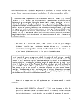 295
que se componía de dos elementos; Wagyu que correspondía a un término genérico para
carnes y Andes, que correspondía a un término indicativo de origen, como abajo se señala:
En el caso de la marca DEL PACIFICO SUR, solicitud Nº 742.336 para distinguir
pescados y mariscos, clase 29, la cual fue rechazada por fallo DNI Nº 141.530, el cual
estableció que correspondía a conjunto abiertamente indicativo del origen de los
productos que pretendía distinguir, en este caso, pescados y mariscos.
Entre otras marcas que han sido rechazadas por la misma causal, es posible
mencionar:
La marca DIARIO REGIONAL, solicitud Nº 757.738 para distinguir servicios de
publicidad; publicidad radiada y televisada; servicios de promoción y venta a través de
internet; importaciones y exportaciones; representación de toda clase de artículos y
2.- Que corresponde acoger la oposición fundada en la infracción a la letra e) del artículo
20 de la Ley 19.039, toda vez que, con la documentación acompañada, no objetada por el
demandado, se ha acreditado que el signo pedido, ANDES WAGYU, resulta ser carente de
distintividad. En efecto, el conjunto solicitado es una expresión indicativa del producto que
se pretende distinguir, pues la expresión WAGYU corresponde a un tipo de carne japonesa
de buey o ternera, con un tipo de carne característica, y el elemento ANDES, es indicativo
de origen. Que conforme a lo antes expuesto, se advierte que el signo solicitado no es
susceptible de protección marcaria, de conformidad con lo dispuesto en la letra e) del
artículo de la Ley Nº 19.039, toda vez que siendo indicativo y de uso general en el comercio
de los productos de la clase 29, no procede que se entregue su uso exclusivo y excluyente a
nadie en particular.
4.- Sin perjuicio de lo anterior y considerando la observación de fondo que rola a fojas 16
de autos, corresponde rechazar de oficio la marca solicitada por infracción a la letra e) del
artículo 20 de la Ley Nº 19.039, toda vez que ésta resulta ser carente de distintividad en
sentido amplio para distinguir los productos pedidos de la clase 29, pues la palabra DEL,
según el diccionario de la Real Academia Española, constituye una contracción de la
proposición DE y el artículo EL, en que la primera de aquellas denota de dónde es, viene o
sale alguien o algo, lo que unido a los restantes elementos del signo pedido, esto es
PACÍFICO Y SUR, hacen que la marca solicitada resulte un conjunto abiertamente indicativo
del origen de los productos que pretenden distinguir, y por tanto, no procede que se
entregue en uso exclusivo y excluyente a nadie en particular.
 