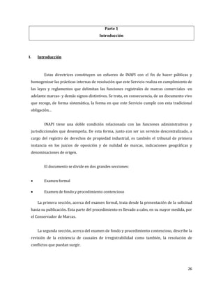 26
Parte 1
Introducción
I. Introducción
Estas directrices constituyen un esfuerzo de INAPI con el fin de hacer públicas y
homogenizar las prácticas internas de resolución que este Servicio realiza en cumplimiento de
las leyes y reglamentos que delimitan las funciones registrales de marcas comerciales -en
adelante marcas- y demás signos distintivos. Se trata, en consecuencia, de un documento vivo
que recoge, de forma sistemática, la forma en que este Servicio cumple con esta tradicional
obligación. .
INAPI tiene una doble condición relacionada con las funciones administrativas y
jurisdiccionales que desempeña. De esta forma, junto con ser un servicio descentralizado, a
cargo del registro de derechos de propiedad industrial, es también el tribunal de primera
instancia en los juicios de oposición y de nulidad de marcas, indicaciones geográficas y
denominaciones de origen.
El documento se divide en dos grandes secciones:
Examen formal
Examen de fondo y procedimiento contencioso
La primera sección, acerca del examen formal, trata desde la presentación de la solicitud
hasta su publicación. Esta parte del procedimiento es llevado a cabo, en su mayor medida, por
el Conservador de Marcas.
La segunda sección, acerca del examen de fondo y procedimiento contencioso, describe la
revisión de la existencia de causales de irregistrabilidad como también, la resolución de
conflictos que puedan surgir.
 