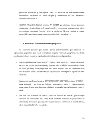 296
productos nacionales y extranjeros, clase 35; servicios de telecomunicaciones;
transmisión electrónica de datos, imagen y documentos vía red informática
computacional, clase 38.
CECINAS FINAS DEL MAULE, solicitud Nº 809.157 que distingue carnes, pescados,
aves y caza; extractos de carne; frutas y legumbres en conserva, secas y cocidas; jaleas,
mermeladas, compotas, huevos, leche y productos lácteos; aceites y grasas
comestibles; especialmente cecinas y embutidos de la clase, clase 29.
4. Marcas que contienen elementos geográficos
Es necesario destacar que existen ciertas denominaciones que consisten en
expresiones geográficas que en si no implican ninguna referencia geográfica. En efecto,
aquellas expresiones poseen un significado arbitrario y diverso al geográfico.
Por ejemplo, la marca TALCA, PARÍS Y LONDRES, solicitud Nº 821.708 para distinguir
cerveza, ale, porter, aguas minerales y gaseosas y otras bebidas no alcohólicas, zumos
de frutas, jarabes y otros preparados para hacer bebidas, clase 32. La existencia de
esta marca no implica en absoluto que los productos provengan de algunas de estas
ciudades.
Igualmente sucede con la marca ENTRE TONGOY Y LOS VILOS, registro Nº 668.274
para distinguir servicios de hoteles, restaurantes, bares y establecimientos
encargados de procurar alimentos o bebidas preparados para el consumo, clase 42
(43).
Por otro lado, la marca DE JAPON A TONGOY, solicitud Nº 793.762 que distingue
servicios de restaurante, bar, salón de té, cafetería, servicios de procuración de
alimentos y bebidas en general, drive-in autoservicios y servicios de comida rápida,
clase 43, que también fue concedida.
 