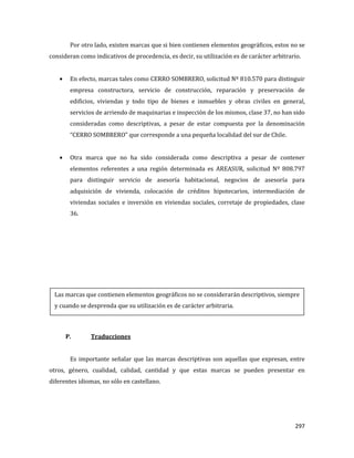 297
Por otro lado, existen marcas que si bien contienen elementos geográficos, estos no se
consideran como indicativos de procedencia, es decir, su utilización es de carácter arbitrario.
En efecto, marcas tales como CERRO SOMBRERO, solicitud Nº 810.570 para distinguir
empresa constructora, servicio de construcción, reparación y preservación de
edificios, viviendas y todo tipo de bienes e inmuebles y obras civiles en general,
servicios de arriendo de maquinarias e inspección de los mismos, clase 37, no han sido
consideradas como descriptivas, a pesar de estar compuesta por la denominación
“CERRO SOMBRERO” que corresponde a una pequeña localidad del sur de Chile.
Otra marca que no ha sido considerada como descriptiva a pesar de contener
elementos referentes a una región determinada es AREASUR, solicitud Nº 808.797
para distinguir servicio de asesoría habitacional, negocios de asesoría para
adquisición de vivienda, colocación de créditos hipotecarios, intermediación de
viviendas sociales e inversión en viviendas sociales, corretaje de propiedades, clase
36.
P. Traducciones
Es importante señalar que las marcas descriptivas son aquellas que expresan, entre
otros, género, cualidad, calidad, cantidad y que estas marcas se pueden presentar en
diferentes idiomas, no sólo en castellano.
Las marcas que contienen elementos geográficos no se considerarán descriptivos, siempre
y cuando se desprenda que su utilización es de carácter arbitraria.
 