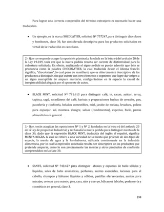 298
Para lograr una correcta compresión del término extranjero es necesario hacer una
traducción.
Un ejemplo, es la marca XOCOLATIER, solicitud Nº 757247, para distinguir chocolates
y bombones, clase 30, fue considerada descriptiva para los productos solicitados en
virtud de la traducción en castellano.
BLACK MINT, solicitud Nº 781.613 para distinguir café, te, cacao, azúcar, arroz,
tapioca, sagú, sucedáneos del café, harinas y preparaciones hechas de cereales, pan,
pastelería y confitería, helados comestibles, miel, jarabe de melaza, levadura, polvos
para esponjar, sal, mostaza, vinagre, salsas (condimentos), especias, hielo, pastas
alimenticias en general.
SANTE, solicitud Nº 740.427 para distinguir abones y espumas de baño sólidos y
líquidos, sales de baño aromáticas, perfumes, aceites esenciales, lociones para el
cabello, shampoo y bálsamo líquidos y sólidos, pastillas efervescentes, aceites para
masajes, cremas para manos, pies, cara, ojos y cuerpo, bálsamos labiales, perfumería y
cosméticos en general, clase 3.
2.- Que corresponde acoger la oposición planteada, fundada en la letra e) del artículo 20 de
la Ley 19.039, toda vez que la marca pedida resulta ser carente de distintividad para la
cobertura solicitada. En efecto, analizando el signo pedido se puede advertir que éste se
pronuncia como la palabra CHOCOLATIER, la cual traducida desde el idioma francés
significa, “chocolatero”, lo cual pone de manifiesto que es abiertamente descriptivo de los
productos a distinguir, sin que cuente con otro elemento o segmento que logre dar origen a
un signo susceptible de amparo marcario, configurándose en la especie la causal de
irregistrabilidad alegada por el oponente de autos.
3.- Que, serán acogidas las oposiciones Nº 1 y Nº 2, fundadas en la letra e) del artículo 20
de la Ley de propiedad Industrial, y rechazada la marca pedida para distinguir mentas de la
clase 30, dado que la expresión BLACK MINT, traducida del inglés al español, significa
MENTA NEGRA, la cual se refiere a una variedad de la menta que procede de dos tipos de
especie, la menta de agua y la hierbabuena, utilizada comúnmente en la industria
alimenticia, por lo cual la expresión solicitada resulta ser descriptiva de los productos que
pretende amparar, como lo son precisamente las mentas y otros productos de confitería
comprendidos en la clase 30.
 