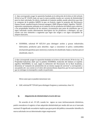 299
SCUDERIA, solicitud Nº 825.314 para distinguir aceites y grasas industriales;
lubricantes; productos para absorber, regar y concentrar el polvo; combustibles
(incluyendo gasolinas para motores) y materias de alumbrado; bujías y mechas para el
alumbrado, clase 4.
Otros casos que se pueden mencionar son:
GAZ, solicitud Nº 729.663 para distinguir furgones y camionetas, clase 12.
Q. Adquisición de distintividad a través del uso
De acuerdo al art. 19 LPI, cuando los signos no sean intrínsecamente distintivos,
podrá concederse el registro si han adquirido distintividad por medio del uso en el mercado
nacional. El significado secundario implica que gran parte del público consumidor identifica la
marca solicitada con un determinado origen empresarial.
2.- Que corresponde acoger la oposición fundada en la infracción de la letra e) del artículo
20 de la Ley Nº 19.039, toda vez que la marca pedida resulta ser carente de distintividad
para la clase solicitada. En efecto, analizado el conjunto pedido, puede advertirse que éste
se compone de la palabra SANTE, la que, en francés, según la acepción del Diccionario
Espasa Grand: español-francés francais-espagnol, 2000 (Espasa-Calpe). Significa “SALUD”,
expresión comúnmente utilizada en el comercio de los productos de belleza para referirse
a las propiedades benéficas de los mismos, circunstancia que pone de manifiesto que el
signo solicitado resulta abiertamente descriptivo de los productos a distinguir, sin que
cuente con otro elemento o segmento que logre dar origen a un signo susceptible de
amparo marcario.
2.-Que corresponde acoger la oposición fundada en la letra e) del artículo 20 de la Ley de
Propiedad Industrial, dado que la palabra SCUDERIA, traducida del italiano al español,
significa ESCUDERIA, la cual, según la definición del Diccionario de la Real Academia,
denomina al “conjunto de automóviles de un mismo equipo de carreras” y corresponde a
una palabra de uso común en el rubro del automovilismo deportivo, por lo cual no procede
que se entregue en monopolio a nadie en particular.
 