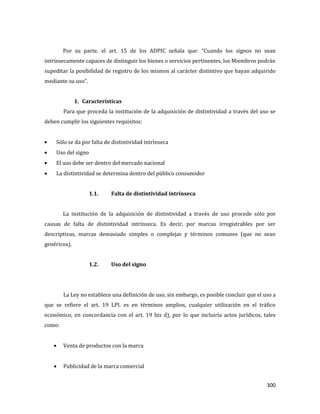 300
Por su parte, el art. 15 de los ADPIC señala que: “Cuando los signos no sean
intrínsecamente capaces de distinguir los bienes o servicios pertinentes, los Miembros podrán
supeditar la posibilidad de registro de los mismos al carácter distintivo que hayan adquirido
mediante su uso”.
1. Características
Para que proceda la institución de la adquisición de distintividad a través del uso se
deben cumplir los siguientes requisitos:
Sólo se da por falta de distintividad intrínseca
Uso del signo
El uso debe ser dentro del mercado nacional
La distintividad se determina dentro del público consumidor
1.1. Falta de distintividad intrínseca
La institución de la adquisición de distintividad a través de uso procede sólo por
causas de falta de distintividad intrínseca. Es decir, por marcas irregistrables por ser
descriptivas, marcas demasiado simples o complejas y términos comunes (que no sean
genéricos).
1.2. Uso del signo
La Ley no establece una definición de uso, sin embargo, es posible concluir que el uso a
que se refiere el art. 19 LPI, es en términos amplios, cualquier utilización en el tráfico
económico, en concordancia con el art. 19 bis d), por lo que incluiría actos jurídicos, tales
como:
Venta de productos con la marca
Publicidad de la marca comercial
 