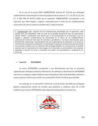 302
En el caso de la marca EASY HOMECENTER, solicitud Nº 312.414 para distinguir
establecimiento comercial para la venta de productos de las clases 6, 7, 17, 19, 20, 21, 22, 24 y
27, el fallo DNI Nº 86.929 señaló que la expresión “HOMECENTER” correspondía a una
expresión que había llegado a adquirir notoriedad para el rubro de los establecimientos
comerciales, tal como lo señala el considerando 3, abajo transcrito:
Caso N°2 NUTRABIEN
La marca NUTRABIEN corresponde a una denominación que hoy se encuentra
registrada para distinguir productos alimenticios. Sin embargo, la denominación NUTRABIEN
antes de ser aceptada a registro había ya sido rechazada por falta de distintividad, conforme a
la letra e) del art. 20 de la Ley 19.039, en la solicitud Nº 653.877 de 20 de julio del 2004.
Sin embargo, en la solicitud Nº 713.919 de 13 de diciembre del 2005 para distinguir
galletas, preparaciones hechas de cereales, pan, pastelería y confitería, clase 30, el DNI
estableció que la marca NUTRABIEN, había adquirido distintividad a través del uso.
3.- Considerando: Que, respecto de las reclamaciones formuladas por el oponente, cabe
señalar que son admisibles, toda vez que no es posible desconocer que las expresiones
“Home Center”, constituyen una marca que se ha posicionado en el mercado y que ha
llegado a adquirir características de notoriedad en el rubro de un establecimiento
comercial de venta de todo tipo de artículos y productos y servicios relacionados, para
distribución, almacenaje, representación de una amplia gama de productos y servicios de
construcción, reparación, instalación y mantención en general, prestaciones que presentan
una estrecha relación con la cobertura del privilegio pedido, en consecuencia es posible
concluir que la convivencia de estos signos en el mercado no será pacífica y los usuarios
inducidos a incurrir en error o confusión en cuanto a la procedencia o cualidad de los
servicios.
 