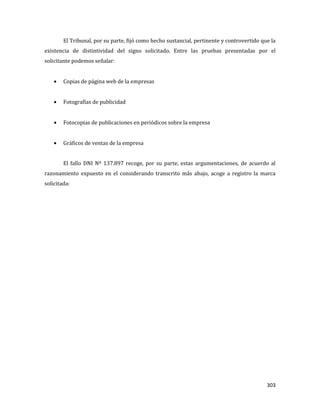 303
El Tribunal, por su parte, fijó como hecho sustancial, pertinente y controvertido que la
existencia de distintividad del signo solicitado. Entre las pruebas presentadas por el
solicitante podemos señalar:
Copias de página web de la empresas
Fotografías de publicidad
Fotocopias de publicaciones en periódicos sobre la empresa
Gráficos de ventas de la empresa
El fallo DNI Nº 137.897 recoge, por su parte, estas argumentaciones, de acuerdo al
razonamiento expuesto en el considerando transcrito más abajo, acoge a registro la marca
solicitada:
 