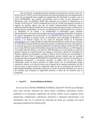 304
Caso N°3 Escuela Moderna de Música
En el caso de la ESCUELA MODERNA DE MUSICA, solicitud Nº 837.423 para distinguir,
entre otros servicios, educación pre básica, básica, secundaria, universitaria, técnico-
profesional y de post-grado, organización de eventos, charlas, cursos, congresos, ferias,
exposiciones, competiciones, conferencias, seminarios y simposium educacionales y de
entretención, clase 41, la solicitud fue observada de fondo por constituir una marca
descriptiva, conforme al art. 20 letra e) LPI.
Que en relación la segunda oposición, fundada en la infracción a la letra e) del Art.
20 de la Ley Nº 19.039, y de las observaciones de fondo formuladas por este Departamento
a fojas 26, corresponde sean acogidos los argumentos del solicitante, en cuanto a que la
marca NUTRABIEN!, aún estando estructurada sobre la base de dos elementos no
distintivos, como son NUTRA y BIEN, debe aplicarse en la especie lo dispuesto en el
artículo 19 de la Ley Nº 19.039, modificada por la Ley Nº 19.996, que permite conceder el
registro de aquellos signos, que aún no siendo intrínsecamente distintivos, hayan
adquirido distintividad por medio del uso en el mercado nacional. En efecto, conforme a la
documentación acompañada o el actor y no objetada por los demandantes ni en cuanto a
su integridad, ni en cuanto a su autenticidad, el demandado pudo acreditar
fehacientemente, con impresos de la página web www.nutrabien.cl, fotografías de furgones
de reparto, fotografías de promociones en las estaciones de servicio Esso, y copias de
artículos publicados en prensa escrita, en periódicos como Estrategia, El Mercurio, La
Tercera, y en Revista Capital, así con copia de búsqueda hecha en el buscador
www.google.cl, que el signo pedido ha adquirido distintividad por medio del uso relevante
en el mercado nacional, desde una data muy anterior a la solicitud de autos. Cabe destacar
en especial, que consta del reportaje publicado en la Revista Capital, en abril de 1997, que
ya en el año 1992 las ventas de Nutrabien alcanzaron los 100 mil dólares, en 1996 llegaron
a un millón 600 mil dólares, y en abril de 1997 Nutrabien ya se encontraba en todas las
grandes cadenas de supermercados de santiago y provincias, además de la bombas de
bencina, cafeterías de hospitales y clínicas y toda la red de kioscos de universidades y
colegios del país. Todo lo expuesto anteriormente permite concluir que ha quedado
demostrado que el conjunto NUTRA BIEN! Ha adquirido lo que en doctrina se denomina un
“significado secundario” o “secondary meaning”, en inglés, esto es, que el público
consumidor asocia en forma exclusiva la citada marca, con un determinado origen
comercial o fuente, en el caso de autos, con el negocio de la empresa solicitante. En este
tipo de casos, la marca puede ser registrada, toda vez que la asociación que efectúa la
generalidad del público consumidor evidencia, de hecho, el carácter distintivo de la marca
en cuestión, que sobrepasa el significado primario u obvio de los términos que la
componen.
 
