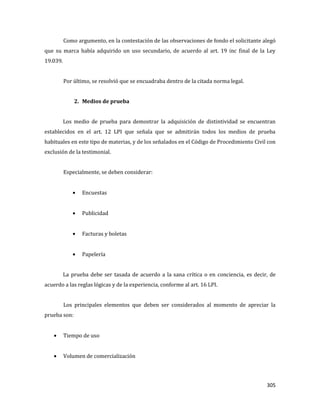 305
Como argumento, en la contestación de las observaciones de fondo el solicitante alegó
que su marca había adquirido un uso secundario, de acuerdo al art. 19 inc final de la Ley
19.039.
Por último, se resolvió que se encuadraba dentro de la citada norma legal.
2. Medios de prueba
Los medio de prueba para demostrar la adquisición de distintividad se encuentran
establecidos en el art. 12 LPI que señala que se admitirán todos los medios de prueba
habituales en este tipo de materias, y de los señalados en el Código de Procedimiento Civil con
exclusión de la testimonial.
Especialmente, se deben considerar:
Encuestas
Publicidad
Facturas y boletas
Papelería
La prueba debe ser tasada de acuerdo a la sana crítica o en conciencia, es decir, de
acuerdo a las reglas lógicas y de la experiencia, conforme al art. 16 LPI.
Los principales elementos que deben ser considerados al momento de apreciar la
prueba son:
Tiempo de uso
Volumen de comercialización
 
