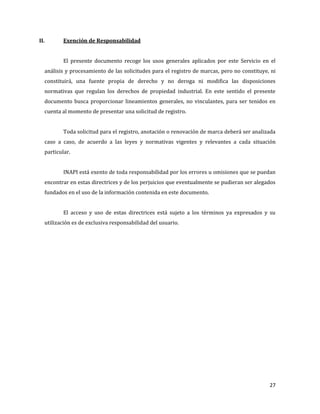 27
II. Exención de Responsabilidad
El presente documento recoge los usos generales aplicados por este Servicio en el
análisis y procesamiento de las solicitudes para el registro de marcas, pero no constituye, ni
constituirá, una fuente propia de derecho y no deroga ni modifica las disposiciones
normativas que regulan los derechos de propiedad industrial. En este sentido el presente
documento busca proporcionar lineamientos generales, no vinculantes, para ser tenidos en
cuenta al momento de presentar una solicitud de registro.
Toda solicitud para el registro, anotación o renovación de marca deberá ser analizada
caso a caso, de acuerdo a las leyes y normativas vigentes y relevantes a cada situación
particular.
INAPI está exento de toda responsabilidad por los errores u omisiones que se puedan
encontrar en estas directrices y de los perjuicios que eventualmente se pudieran ser alegados
fundados en el uso de la información contenida en este documento.
El acceso y uso de estas directrices está sujeto a los términos ya expresados y su
utilización es de exclusiva responsabilidad del usuario.
 