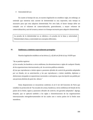306
Intensidad del uso
En cuanto al tiempo de uso, en nuestra legislación no establece regla, sin embargo, se
entiende que mientras más carente de distintividad es una expresión, más tiempo es
necesario para que esta adquiera distintividad. Por otro lado, el factor tiempo debe ser
cotejado con el volumen de comercialización, generalmente, a mayor volumen de
comercialización y uso de la marca, menor es el tiempo necesario para adquirir distintividad.
IV. Emblemas y símbolos especialmente protegidos
Nuestra legislación establece en las letras a) y d) del art.20 de la Ley 19.039 que:
“No se podrán registrar:
a) Los escudos, las banderas u otros emblemas, las denominaciones o siglas de cualquier Estado,
de las organizaciones internacionales y de los servicios públicos estatales.
d) Las que reproduzcan o imiten signos o punzones oficiales de control de garantías adoptados
por un Estado, sin su autorización; y las que reproduzcan o imiten medallas, diplomas o
distinciones otorgadas en exposiciones nacionales o extranjeras, cuya inscripción sea pedida por
una persona distinta de quien las obtuvo.”
Estas disposiciones se encuentran conforme al art 6 ter del Convenio de Paris que
establece la protección de “los escudos de armas, banderas y otros emblemas de Estado de los
países de la Unión, signos y punzones oficiales de control y de garantía adoptados”. Agrega,
después, que se aplicará también a las siglas o denominaciones de las organizaciones
internacionales intergubernamentales de las cuales uno o varios países de la Unión sean
miembros.
La prueba de la distintividad no es idéntica a la prueba de la fama y notoriedad.
Distintividad y fama y notoriedad son conceptos diferentes.
 