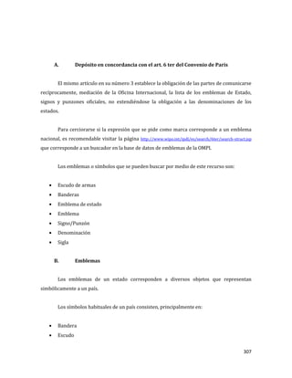 307
A. Depósito en concordancia con el art. 6 ter del Convenio de Paris
El mismo artículo en su número 3 establece la obligación de las partes de comunicarse
recíprocamente, mediación de la Oficina Internacional, la lista de los emblemas de Estado,
signos y punzones oficiales, no extendiéndose la obligación a las denominaciones de los
estados.
Para cerciorarse si la expresión que se pide como marca corresponde a un emblema
nacional, es recomendable visitar la página http://www.wipo.int/ipdl/es/search/6ter/search-struct.jsp
que corresponde a un buscador en la base de datos de emblemas de la OMPI.
Los emblemas o símbolos que se pueden buscar por medio de este recurso son:
Escudo de armas
Banderas
Emblema de estado
Emblema
Signo/Punzón
Denominación
Sigla
B. Emblemas
Los emblemas de un estado corresponden a diversos objetos que representan
simbólicamente a un país.
Los símbolos habituales de un país consisten, principalmente en:
Bandera
Escudo
 
