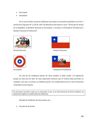 308
Escarapela
Estandarte
En el caso de Chile, nuestros emblemas nacionales se encuentran definidos en el Art. 1
del Decreto Supremo Nº 1.534 de 1967 del Ministerio del Interior como: “El Escudo de Armas
de la República, la Bandera Nacional, la Escarapela o Cucarda y el Estandarte Presidencial o
Bandera Nacional Presidencial”.
Escudo Nacional Bandera Nacional
Escarapela Estandarte Presidencial
En caso de los emblemas patrios de otros estados, se debe acudir a la legislación
propia de cada uno de ellos. Es muy importante destacar que el rechazo debe proceder en
cualquier caso que se incluya un emblema patrio, con independencia de los otros elementos
contenidos en las etiqueta.
Ejemplo de emblemas de otros países son:
Escudos de Australia
Es necesario recordar, como ya se mencionó, el art. 6 ter del Convenio de París establece un
sistema de registro y notificación de emblemas
 