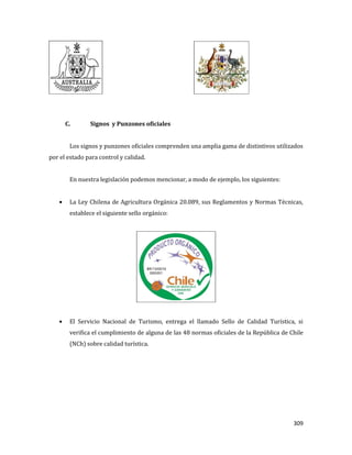 309
C. Signos y Punzones oficiales
Los signos y punzones oficiales comprenden una amplia gama de distintivos utilizados
por el estado para control y calidad.
En nuestra legislación podemos mencionar, a modo de ejemplo, los siguientes:
La Ley Chilena de Agricultura Orgánica 20.089, sus Reglamentos y Normas Técnicas,
establece el siguiente sello orgánico:
El Servicio Nacional de Turismo, entrega el llamado Sello de Calidad Turística, si
verifica el cumplimiento de alguna de las 48 normas oficiales de la República de Chile
(NCh) sobre calidad turística.
 