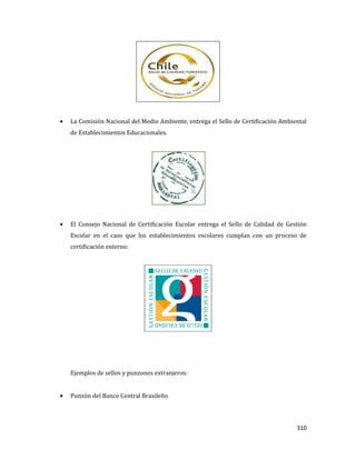310
La Comisión Nacional del Medio Ambiente, entrega el Sello de Certificación Ambiental
de Establecimientos Educacionales.
El Consejo Nacional de Certificación Escolar entrega el Sello de Calidad de Gestión
Escolar en el caso que los establecimientos escolares cumplan con un proceso de
certificación externo:
Ejemplos de sellos y punzones extranjeros:
Punzón del Banco Central Brasileño
 