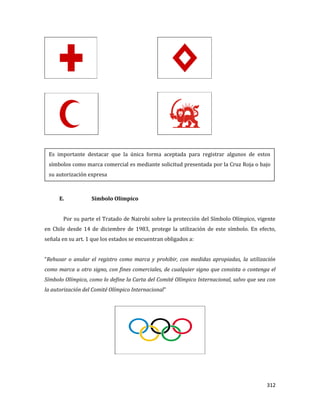 312
E. Símbolo Olímpico
Por su parte el Tratado de Nairobi sobre la protección del Símbolo Olímpico, vigente
en Chile desde 14 de diciembre de 1983, protege la utilización de este símbolo. En efecto,
señala en su art. 1 que los estados se encuentran obligados a:
“Rehusar o anular el registro como marca y prohibir, con medidas apropiadas, la utilización
como marca u otro signo, con fines comerciales, de cualquier signo que consista o contenga el
Símbolo Olímpico, como lo define la Carta del Comité Olímpico Internacional, salvo que sea con
la autorización del Comité Olímpico Internacional”
Es importante destacar que la única forma aceptada para registrar algunos de estos
símbolos como marca comercial es mediante solicitud presentada por la Cruz Roja o bajo
su autorización expresa
 