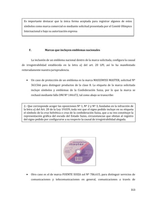 313
F. Marcas que incluyen emblemas nacionales
La inclusión de un emblema nacional dentro de la marca solicitada, configura la causal
de irregistrabilidad establecida en la letra a) del art. 20 LPI, así lo ha manifestado
reiteradamente nuestra jurisprudencia.
Un caso de protección de un emblema es la marca MASSSWISS MASTER, solicitud Nº
363.566 para distinguir productos de la clase 8. La etiqueta de la marca solicitada
incluye símbolos y emblemas de la Confederación Suiza, por lo que la marca se
rechazó mediante fallo DNI Nº 144.672, tal como abajo se transcribe:
Otro caso es el de marca FUENTE SUIZA sol Nº 786.615, para distinguir servicios de
comunicaciones y telecomunicaciones en general, comunicaciones a través de
Es importante destacar que la única forma aceptada para registrar algunos de estos
símbolos como marca comercial es mediante solicitud presentada por el Comité Olímpico
Internacional o bajo su autorización expresa
2.- Que corresponde acoger las oposiciones Nº 1, Nº 2 y Nº 3, fundadas en la infracción de
la letra a) del Art. 20 de la Ley 19.039, toda vez que el signo pedido incluye en su etiqueta
el símbolo de la cruz helvética o cruz de la confederación Suiza, que a su vez constituye la
representación gráfica del escudo del Estado Suizo, circunstancias que obstan al registro
del signo pedido por configurarse a su respecto la causal de irregistrabilidad alegada.
 