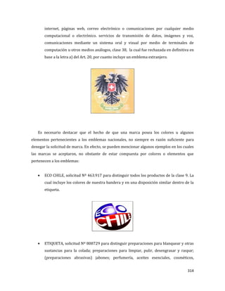 314
internet, páginas web, correo electrónico o comunicaciones por cualquier medio
computacional o electrónico. servicios de transmisión de datos, imágenes y voz,
comunicaciones mediante un sistema oral y visual por medio de terminales de
computación u otros medios análogos, clase 38, la cual fue rechazada en definitiva en
base a la letra a) del Art. 20, por cuanto incluye un emblema extranjero.
Es necesario destacar que el hecho de que una marca posea los colores u algunos
elementos pertenecientes a los emblemas nacionales, no siempre es razón suficiente para
denegar la solicitud de marca. En efecto, se pueden mencionar algunos ejemplos en los cuales
las marcas se aceptaron, no obstante de estar compuesta por colores o elementos que
pertenecen a los emblemas:
ECO CHILE, solicitud Nº 463.917 para distinguir todos los productos de la clase 9. La
cual incluye los colores de nuestra bandera y en una disposición similar dentro de la
etiqueta.
ETIQUETA, solicitud Nº 808729 para distinguir preparaciones para blanquear y otras
sustancias para la colada; preparaciones para limpiar, pulir, desengrasar y raspar;
(preparaciones abrasivas) jabones; perfumería, aceites esenciales, cosméticos,
 