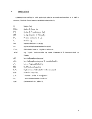 28
III. Abreviaciones
Para facilitar la lectura de estas directrices, se han utilizado abreviaciones en el texto. A
continuación se detallan con su correspondiente significado.
CC: Código Civil
CCOM: Código de Comercio
CPC: Código de Procedimiento Civil
COT: Código Orgánico de Tribunales
DFL: Decreto con Fuerza de Ley
DL: Decreto Ley
DNI: Director Nacional de INAPI
DPI: Departamento de Propiedad Industrial
INAPI: Instituto Nacional de Propiedad Industrial
LBGAE: Ley Orgánica Constitucional de Bases Generales de la Administración del
Estado.
LOC: Ley Orgánica Constitucional
LOM: Ley Orgánica Constitucional de Municipalidades
LPI: Ley de Propiedad Industrial
RAE: Real Academia Española
RLPI: Reglamento de la Ley de Propiedad Industrial
RUT: Rol Único Tributario
TGR: Tesorería General de la República
TPI: Tribunal de Propiedad Industrial
UTM: Unidad Tributaria Mensual
 