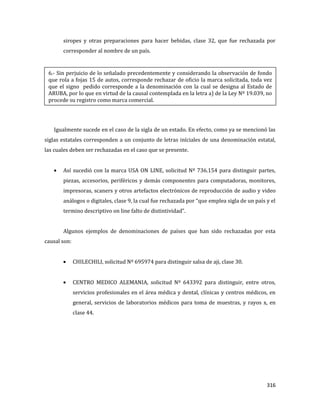 316
siropes y otras preparaciones para hacer bebidas, clase 32, que fue rechazada por
corresponder al nombre de un país.
Igualmente sucede en el caso de la sigla de un estado. En efecto, como ya se mencionó las
siglas estatales corresponden a un conjunto de letras iníciales de una denominación estatal,
las cuales deben ser rechazadas en el caso que se presente.
Así sucedió con la marca USA ON LINE, solicitud Nº 736.154 para distinguir partes,
piezas, accesorios, periféricos y demás componentes para computadoras, monitores,
impresoras, scaners y otros artefactos electrónicos de reproducción de audio y video
análogos o digitales, clase 9, la cual fue rechazada por “que emplea sigla de un país y el
termino descriptivo on line falto de distintividad”.
Algunos ejemplos de denominaciones de países que han sido rechazadas por esta
causal son:
CHILECHILI, solicitud Nº 695974 para distinguir salsa de aji, clase 30.
CENTRO MEDICO ALEMANIA, solicitud Nº 643392 para distinguir, entre otros,
servicios profesionales en el área médica y dental, clínicas y centros médicos, en
general, servicios de laboratorios médicos para toma de muestras, y rayos x, en
clase 44.
6.- Sin perjuicio de lo señalado precedentemente y considerando la observación de fondo
que rola a fojas 15 de autos, corresponde rechazar de oficio la marca solicitada, toda vez
que el signo pedido corresponde a la denominación con la cual se designa al Estado de
ARUBA, por lo que en virtud de la causal contemplada en la letra a) de la Ley Nº 19.039, no
procede su registro como marca comercial.
 