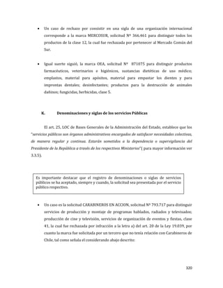 320
Un caso de rechazo por consistir en una sigla de una organización internacional
corresponde a la marca MERCOSUR, solicitud Nº 366.461 para distinguir todos los
productos de la clase 12, la cual fue rechazada por pertenecer al Mercado Común del
Sur.
Igual suerte siguió, la marca OEA, solicitud Nº 871075 para distinguir productos
farmacéuticos, veterinarios e higiénicos, sustancias dietéticas de uso médico;
emplastos, material para apósitos, material para empastar los dientes y para
improntas dentales; desinfectantes; productos para la destrucción de animales
dañinos; fungicidas, herbicidas, clase 5.
K. Denominaciones y siglas de los servicios Públicas
El art. 25, LOC de Bases Generales de la Administración del Estado, establece que los
“servicios públicos son órganos administrativos encargados de satisfacer necesidades colectivas,
de manera regular y continua. Estarán sometidos a la dependencia o supervigilancia del
Presidente de la República a través de los respectivos Ministerios”( para mayor información ver
3.3.5).
Un caso es la solicitud CARABINEROS EN ACCION, solicitud Nº 793.717 para distinguir
servicios de producción y montaje de programas hablados, radiados y televisados;
producción de cine y televisión, servicios de organización de eventos y fiestas, clase
41, la cual fue rechazada por infracción a la letra a) del art. 20 de la Ley 19.039, por
cuanto la marca fue solicitada por un tercero que no tenía relación con Carabineros de
Chile, tal como señala el considerando abajo descrito:
Es importante destacar que el registro de denominaciones o siglas de servicios
públicos se ha aceptado, siempre y cuando, la solicitud sea presentada por el servicio
público respectivo.
 