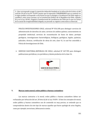 321
POLICIA INVESTIGACIONES CHILE, solicitud Nº 816.180 para distinguir servicios de
administración de derechos de autor, servicios de análisis químico; asesoramiento en
propiedad intelectual; servicios de reconstitución de bases de datos; peritajes
geológicos, investigaciones bacteriológicas, biológicas, geológicas, legales, químicas,
judiciales, técnicas, certificación de obras de arte, clase 41, la cual fue concedida a
Policía de Investigaciones de Chile.
SERVICIO ELECTORAL-REPUBLICA DE CHILE, solicitud Nº 467.709 para distinguir
publicaciones periódicas y no periódicas y demás productos de la clase 16.
V. Marcas contra moral, orden público o buenas costumbres
Las marcas contrarias a la moral, orden público o buenas costumbres deben ser
rechazadas por infracción del art. 20 letra k) de la Ley 19.039. Si bien los conceptos de moral,
orden público y buenas costumbres son de contenido no muy preciso, se entiende que se
comprenderían dentro de este tipo de marcas aquellas que hacen apología de actos ilegales,
como por ejemplo; terrorismo, delincuencia común.
2.- Que corresponde acoger la oposición deducida fundada en la infracción de la letra a) del
artículo 20 de la Ley Nº 19.039, puesto que la expresión CARABINEROS que se contiene en
el signo pedido corresponde a una forma en que se designa a Carabineros de Chile según se
establece, entre otras normas, en la Constitución Política de la República de Chile, capítulo
XI y en la Ley 18.961, Orgánica Constitucional de Carabineros de Chile por lo que en virtud
de la causal de irregistrabilidad alegada, no procede su registro como marca comercial.
 