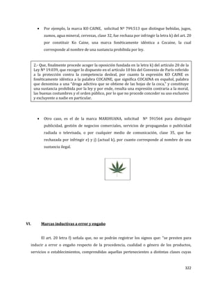 322
Por ejemplo, la marca KO CAINE, solicitud Nº 799.513 que distingue bebidas, jugos,
zumos, agua mineral, cervezas, clase 32, fue rechaza por infringir la letra k) del art. 20
por constituir Ko Caine, una marca fonéticamente idéntica a Cocaine, la cual
corresponde al nombre de una sustancia prohibida por ley.
Otro caso, es el de la marca MARIHUANA, solicitud Nº 591564 para distinguir
publicidad, gestión de negocios comerciales, servicios de propagandas o publicidad
radiada o televisada, o por cualquier medio de comunicación, clase 35, que fue
rechazada por infringir e) y j) (actual k), por cuanto corresponde al nombre de una
sustancia ilegal.
VI. Marcas inductivas a error y engaño
El art. 20 letra f) señala que, no se podrán registrar los signos que: “se presten para
inducir a error o engaño respecto de la procedencia, cualidad o género de los productos,
servicios o establecimientos, comprendidas aquellas pertenecientes a distintas clases cuyas
2.- Que, finalmente procede acoger la oposición fundada en la letra k) del artículo 20 de la
Ley Nº 19.039, que recoger lo dispuesto en el artículo 10 bis del Convenio de París referido
a la protección contra la competencia desleal, por cuanto la expresión KO CAINE es
fonéticamente idéntica a la palabra COCAINE, que significa COCAINA en español, palabra
que denomina a una “droga adictiva que se obtiene de las hojas de la coca,” y constituye
una sustancia prohibida por la ley y por ende, resulta una expresión contraria a la moral,
las buenas costumbres y el orden público, por lo que no procede conceder su uso exclusivo
y excluyente a nadie en particular.
 
