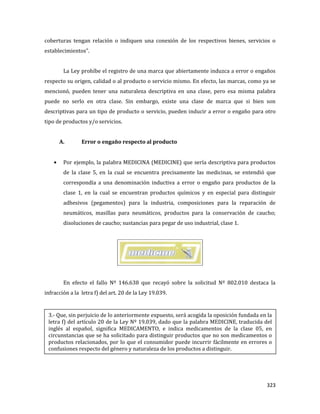 323
coberturas tengan relación o indiquen una conexión de los respectivos bienes, servicios o
establecimientos”.
La Ley prohíbe el registro de una marca que abiertamente induzca a error o engaños
respecto su origen, calidad o al producto o servicio mismo. En efecto, las marcas, como ya se
mencionó, pueden tener una naturaleza descriptiva en una clase, pero esa misma palabra
puede no serlo en otra clase. Sin embargo, existe una clase de marca que si bien son
descriptivas para un tipo de producto o servicio, pueden inducir a error o engaño para otro
tipo de productos y/o servicios.
A. Error o engaño respecto al producto
Por ejemplo, la palabra MEDICINA (MEDICINE) que sería descriptiva para productos
de la clase 5, en la cual se encuentra precisamente las medicinas, se entendió que
correspondía a una denominación inductiva a error o engaño para productos de la
clase 1, en la cual se encuentran productos químicos y en especial para distinguir
adhesivos (pegamentos) para la industria, composiciones para la reparación de
neumáticos, masillas para neumáticos, productos para la conservación de caucho;
disoluciones de caucho; sustancias para pegar de uso industrial, clase 1.
En efecto el fallo Nº 146.638 que recayó sobre la solicitud Nº 802.010 destaca la
infracción a la letra f) del art. 20 de la Ley 19.039.
3.- Que, sin perjuicio de lo anteriormente expuesto, será acogida la oposición fundada en la
letra f) del artículo 20 de la Ley Nº 19.039, dado que la palabra MEDICINE, traducida del
inglés al español, significa MEDICAMENTO, e indica medicamentos de la clase 05, en
circunstancias que se ha solicitado para distinguir productos que no son medicamentos o
productos relacionados, por lo que el consumidor puede incurrir fácilmente en errores o
confusiones respecto del género y naturaleza de los productos a distinguir.
 