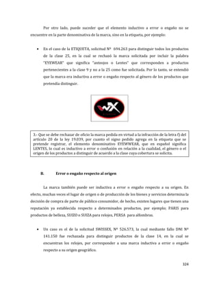 324
Por otro lado, puede suceder que el elemento inductivo a error o engaño no se
encuentre en la parte denominativa de la marca, sino en la etiqueta, por ejemplo:
En el caso de la ETIQUETA, solicitud Nº 694.263 para distinguir todos los productos
de la clase 25, en la cual se rechazó la marca solicitada por incluir la palabra
“EYEWEAR” que significa “anteojos o Lentes” que corresponden a productos
pertenecientes a la clase 9 y no a la 25 como fue solicitada. Por lo tanto, se entendió
que la marca era inductiva a error o engaño respecto al género de los productos que
pretendía distinguir.
B. Error o engaño respecto al origen
La marca también puede ser inductiva a error o engaño respecto a su origen. En
efecto, muchas veces el lugar de origen o de producción de los bienes y servicios determina la
decisión de compra de parte de público consumidor, de hecho, existen lugares que tienen una
reputación ya establecida respecto a determinados productos, por ejemplo; PARIS para
productos de belleza, SUIZO o SUIZA para relojes, PERSA para alfombras.
Un caso es el de la solicitud SWISSEX, Nº 526.573, la cual mediante fallo DNI Nº
141.150 fue rechazada para distinguir productos de la clase 14, en la cual se
encuentran los relojes, por corresponder a una marca inductiva a error o engaño
respecto a su origen geográfico.
3.- Que se debe rechazar de oficio la marca pedida en virtud a la infracción de la letra f) del
artículo 20 de la ley 19.039, por cuanto el signo pedido agrega en la etiqueta que se
pretende registrar, el elemento denominativo EYEWWEAR, que en español significa
LENTES, lo cual es inductivo a error o confusión en relación a la cualidad, el género o el
origen de los productos a distinguir de acuerdo a la clase cuya cobertura se solicita.
 
