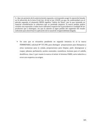 325
Un caso que se encuentra pendiente en segunda instancia es el la marca
FEMMEPARIS, solicitud Nº 757.390, para distinguir preparaciones para blanquear y
otras sustancias para la colada, preparaciones para limpiar, pulir, desengrasar y
raspar, jabones, perfumería, aceites esenciales, cosméticos, lociones para el cabello,
dentífricos, clase 3, por cuanto la marca al incluir el término PARIS, sería inductiva a
error con respecto a su origen.
4.- Que sin perjuicio de lo anteriormente expuesto, corresponde acoger la oposición basada
en la infracción de la letra f) del Art. 20 de la Ley 19.039, ya que, de conformidad con el
párrafo segundo, el elemento SWISS significa “nativo de Suiza”, por lo que teniendo en
especial consideración la cobertura que se pretende amparar, la marca pedida podría
resultar una expresión a todas luces indicativa respecto de la procedencia o cualidad de los
productos que a distinguir, sin que la adición al signo pedido del segmento EX resulte
suficiente para desvirtuar la aplicación de la causal de irregistrabilidad alegada.
 